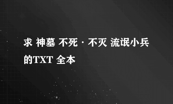 求 神墓 不死·不灭 流氓小兵 的TXT 全本