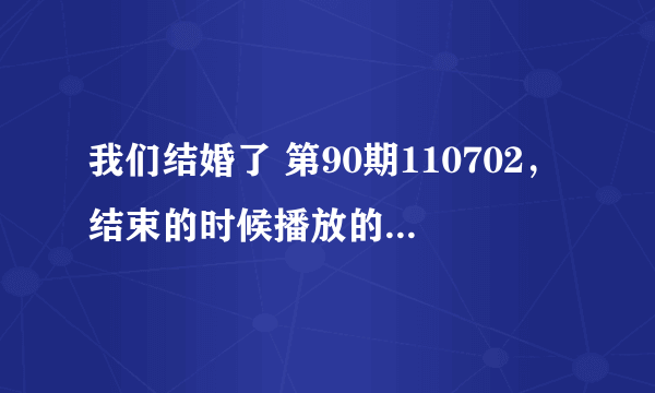 我们结婚了 第90期110702，结束的时候播放的歌是什么，女歌手是谁