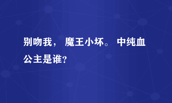 别吻我， 魔王小坏。 中纯血公主是谁？