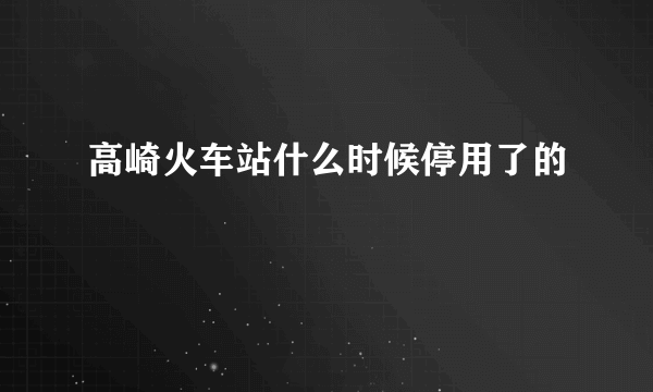 高崎火车站什么时候停用了的