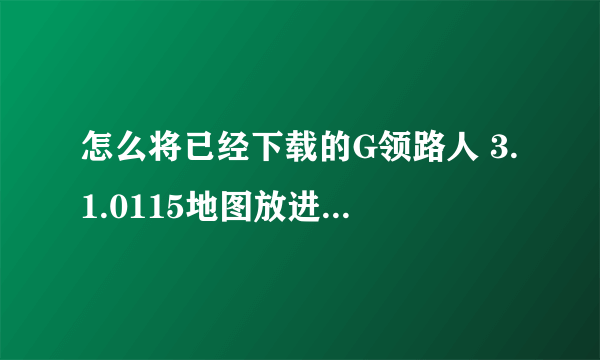 怎么将已经下载的G领路人 3.1.0115地图放进HTCG17手机里使用