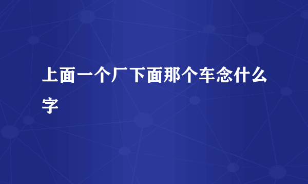 上面一个厂下面那个车念什么字