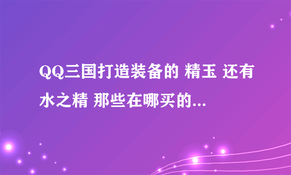 QQ三国打造装备的 精玉 还有水之精 那些在哪买的？怎么样合成高级精玉