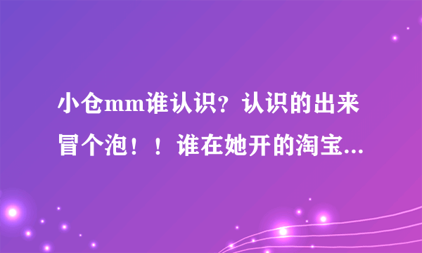 小仓mm谁认识？认识的出来冒个泡！！谁在她开的淘宝店买过东西？东西是不是假的？