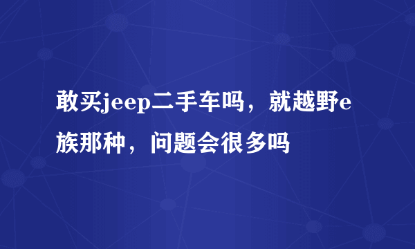 敢买jeep二手车吗，就越野e族那种，问题会很多吗