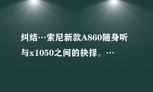 纠结…索尼新款A860随身听与x1050之间的抉择。…