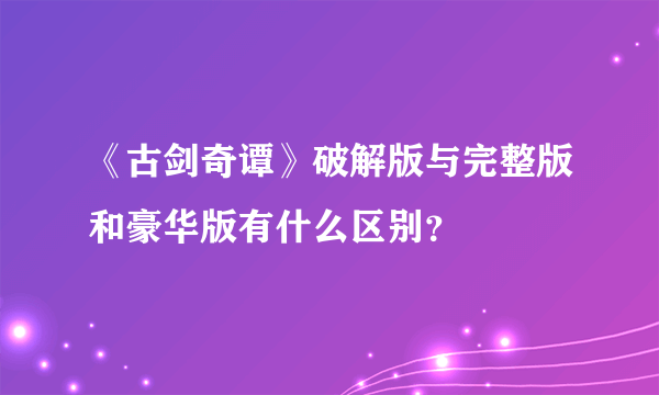 《古剑奇谭》破解版与完整版和豪华版有什么区别？