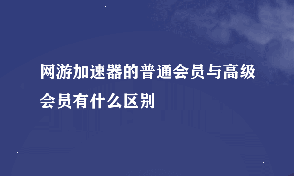 网游加速器的普通会员与高级会员有什么区别