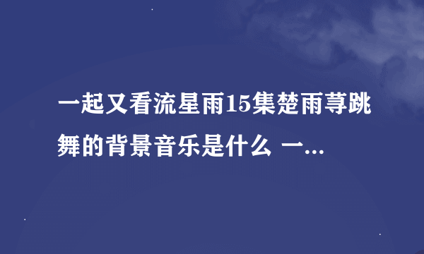 一起又看流星雨15集楚雨荨跳舞的背景音乐是什么 一共两首。