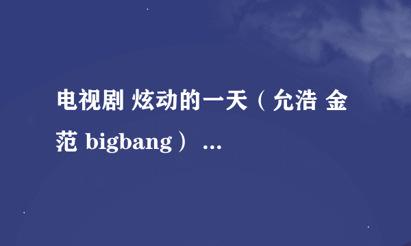 电视剧 炫动的一天（允浩 金范 bigbang） 里面的所有歌曲名字 知道的亲告诉一声吧 里面的歌很好听啊