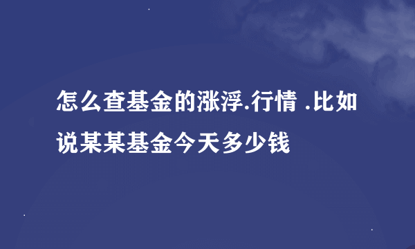 怎么查基金的涨浮.行情 .比如说某某基金今天多少钱