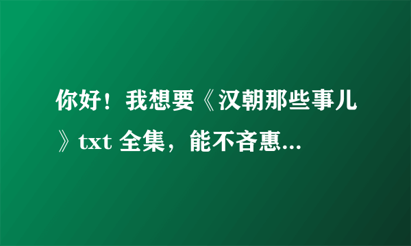 你好！我想要《汉朝那些事儿》txt 全集，能不吝惠赠吗？QQ邮箱，八一九六四五六一五，谢谢啦！