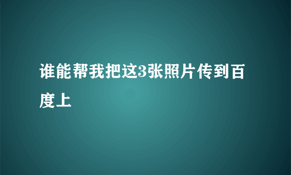 谁能帮我把这3张照片传到百度上