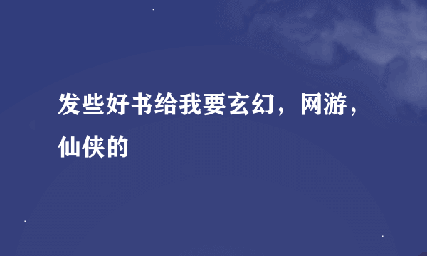 发些好书给我要玄幻，网游，仙侠的