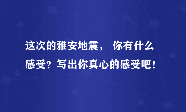 这次的雅安地震， 你有什么感受？写出你真心的感受吧！