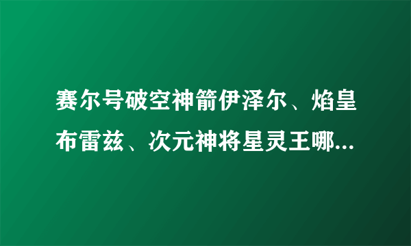 赛尔号破空神箭伊泽尔、焰皇布雷兹、次元神将星灵王哪个好？（请做详细性价比，跪谢！！）