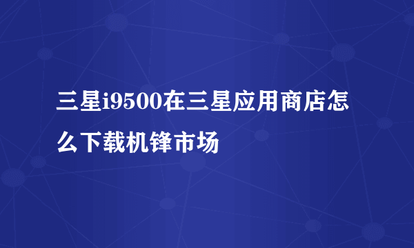 三星i9500在三星应用商店怎么下载机锋市场