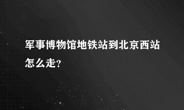 军事博物馆地铁站到北京西站怎么走？