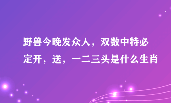 野兽今晚发众人，双数中特必定开，送，一二三头是什么生肖