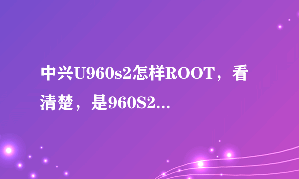 中兴U960s2怎样ROOT，看清楚，是960S2，不是960S，谢谢