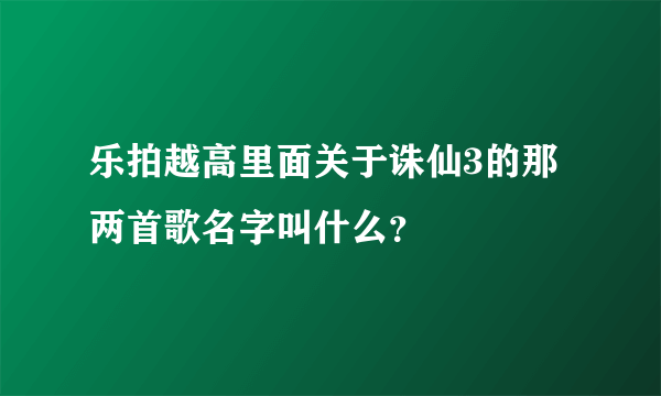 乐拍越高里面关于诛仙3的那两首歌名字叫什么？