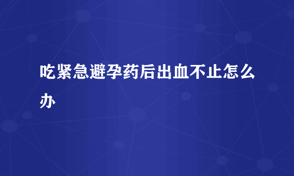 吃紧急避孕药后出血不止怎么办