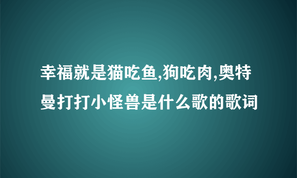 幸福就是猫吃鱼,狗吃肉,奥特曼打打小怪兽是什么歌的歌词