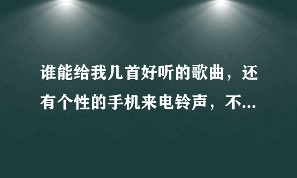 谁能给我几首好听的歌曲，还有个性的手机来电铃声，不要搞怪的，谢谢