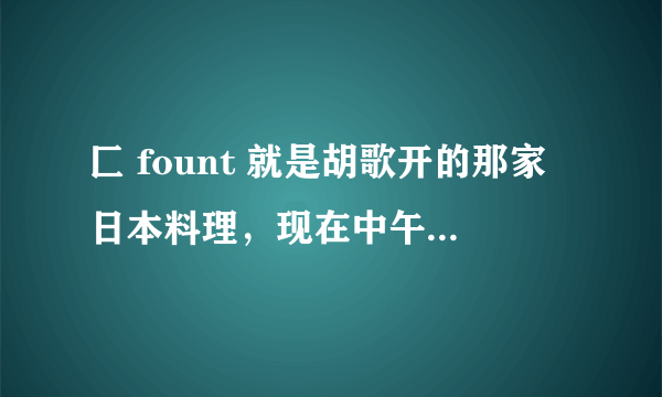 匚 fount 就是胡歌开的那家日本料理，现在中午是不是还有58和88元的套餐啊？