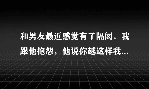 和男友最近感觉有了隔阂，我跟他抱怨，他说你越这样我越怕，我想和他沟通，他说过几天好好聊吧，我该怎么