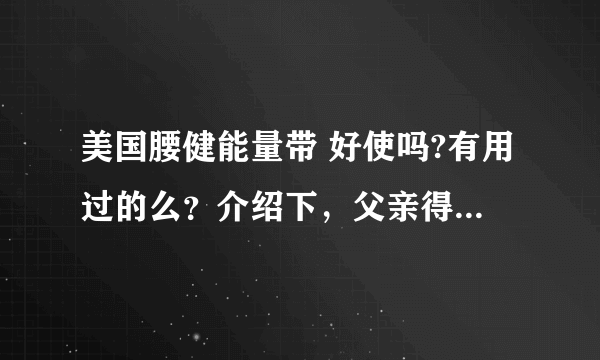 美国腰健能量带 好使吗?有用过的么？介绍下，父亲得了严重的腰间盘突出