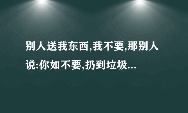 别人送我东西,我不要,那别人说:你如不要,扔到垃圾桶吧,我该怎样回答？