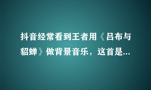 抖音经常看到王者用《吕布与貂蝉》做背景音乐，这首是王者荣耀的主题曲？是谁唱的啊？