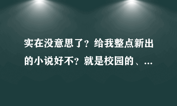 实在没意思了？给我整点新出的小说好不？就是校园的、言情的、N男一女的、完结的、超好看的、不要穿越的