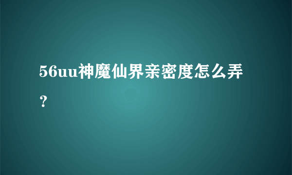 56uu神魔仙界亲密度怎么弄？