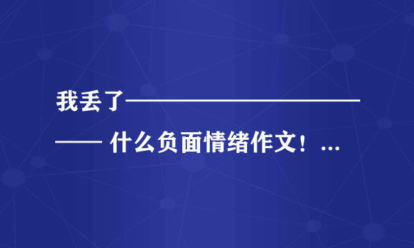 我丢了———————————— 什么负面情绪作文！快快快快快快快快快快快快快快快快急急急 阿