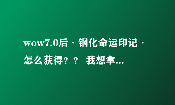 wow7.0后·钢化命运印记·怎么获得？？ 我想拿可以在黑石铸造厂能用的ROLL币 请大神告诉下 谢谢