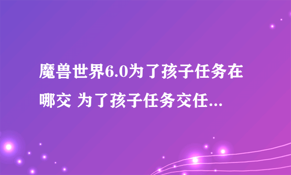 魔兽世界6.0为了孩子任务在哪交 为了孩子任务交任务点在哪