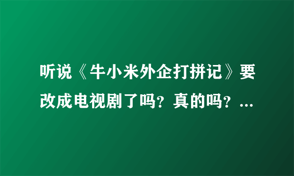 听说《牛小米外企打拼记》要改成电视剧了吗？真的吗？看过小说的一部分，写得还真不错。。。