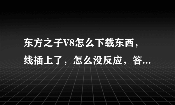 东方之子V8怎么下载东西，线插上了，怎么没反应，答得好再加