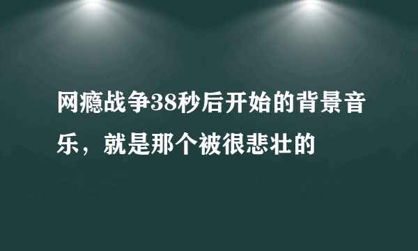 网瘾战争38秒后开始的背景音乐，就是那个被很悲壮的