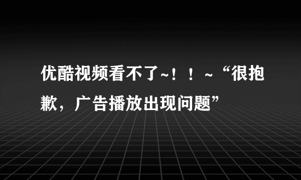 优酷视频看不了~！！~“很抱歉，广告播放出现问题”