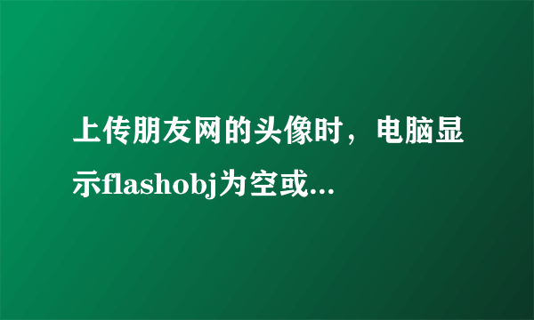 上传朋友网的头像时，电脑显示flashobj为空或不是对象。是什么意思？要怎么弄？