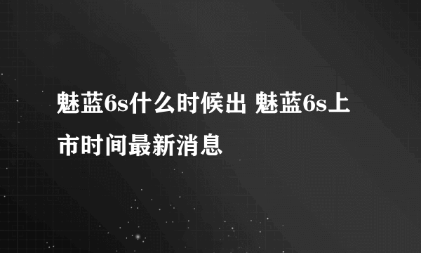 魅蓝6s什么时候出 魅蓝6s上市时间最新消息