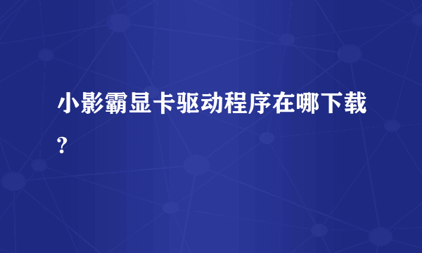 小影霸显卡驱动程序在哪下载?