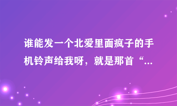 谁能发一个北爱里面疯子的手机铃声给我呀，就是那首“ 我不接电话啊 因为我有病 我有什么病啊 我有神经病。