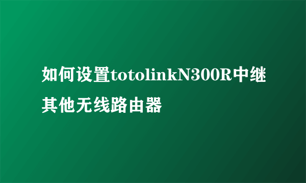 如何设置totolinkN300R中继其他无线路由器