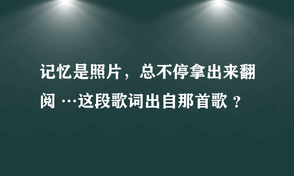 记忆是照片，总不停拿出来翻阅 …这段歌词出自那首歌 ？