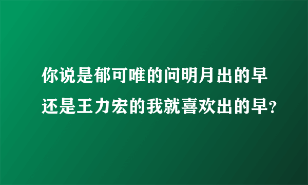 你说是郁可唯的问明月出的早还是王力宏的我就喜欢出的早？