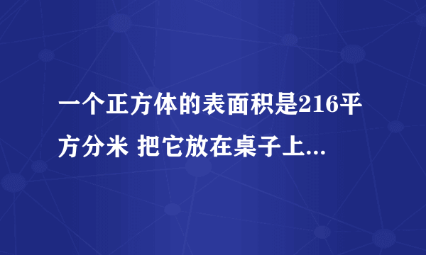 一个正方体的表面积是216平方分米 把它放在桌子上的面积 多少平方厘米 这个正？